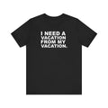 I Need A Vacation From My Vacation–Unisex Jersey Short Sleeve Tee–EXPRESS DELIVERY*